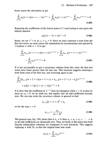 hence insert the derivatives to get
E an(n + c)(n + c - l)xn+c
+ E an(n + c)xn + c
- E ^ x " + c + 2
= 0
(3.85)
Removing the coefficients of the lowest power (xc
) and setting to zero gives the
indicial equation
aQ[c(c - 1) + c]xc
= 0 (3.86)
hence, we see c2
= 0, so C1= C2 = 0. Since we have removed a term from the
first two series, we must rezero the summations by incrementing each upward by
1 (replace n with n + 1) to get
OO OO
£ an
+1(n + 1+ c)(n + c)xn+c+l
+ £ an
+1(n + 1+ c)xn
+l+c
«=0 n=0
OO
- E anxn+c+2
= 0 (3.87)
« = o
It is not yet possible to get a recurrence relation from this, since the first two
series have lower powers than the last one. This situation suggests removing a
term from each of the first two, and rezeroing again to get
OO
E [Hn + 2 (H + 2 + c)(/i + 1 + c) + an+2(n + 2 + c) - an]x»+c+2
n= o (3.88)
+ ax[(c + l)(c) + (c + l)]*c+ 1
= 0
It is clear that the coefficient of xc +1
does not disappear when c = 0, so that we
must set ax = 0. As we shall see, this implies that all odd coefficients become
zero. We can now write the recurrence relation in general to find
an+2[n + 2 + cf = an (3.89)
or for the case c = 0
The general case, Eq. 3.89, shows that if ax = 0, then a3 = a5 = a7 = ••• =0,
so all odd coefficients are identically zero. Thus, we know at this point that both
linearly independent solutions are composed of even functions. This suggests
replacing n with 2k, so that the original form now reads
OO
 