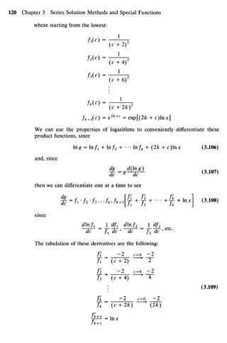where starting from the lowest:
'•
« > - ^h?
Z3(O = —^—2
(c + 6)
h{C)=
^ W
fk+x(c) =x2k+
' = exp[(2k + c)lnx]
We can use the properties of logarithms to conveniently differentiate these
product functions, since
Ing = ln/i + ln/2 + ••
• lnfk + (2k + c)lnx (3.106)
and, since
then we can differentiate one at a time to see
%=frf2-h---fKJk+^f1+J2
+
'"+
fk
+X
*x
 (3>108)
since
djnf1_]_df1 dlnf1_J_df1
dc ~ Z1 dc ' dc ~ f2 dc ' etc
'
The tabulation of these derivatives are the following:
Ii = ~2
^
=
O zl
/, (c + 2) * 2
Ii = ~2
«-o ^
/2 (c+ 4) 4
: (3.109)
/* = - 2 c=o ^ 2 _
A (c + 2*) * (2*-)
^ i = In*
 