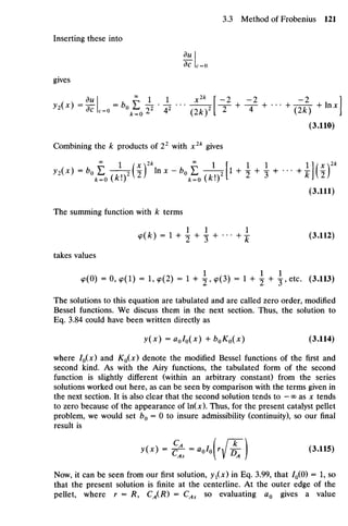 Inserting these into
du_
dc c= o
gives
^ ( ^ - ^ ^ - ^ ^ • ^ • • • ^ ^ + ^ + •
•
•
+ ^ y + lnxj
(3.110)
Combining the k products of 22
with x2k
gives
, x , £ 1 (x2
 , £ I f 1 1 1 l l / x  2
*
^ "  ? 0 ( W ^ toX
"  ? o (Xi?!1 +
2+
3+
•
• • + i j U )
(3.111)
The summing function with k terms
<p(fc) = l + ^ + ^ + .-• + 1 (3.112)
takes values
9(0) = 0, ^(1) = 1, 9(2) = 1 + ^ , 9(3) = 1 + ^ + ^ , etc. (3.113)
The solutions to this equation aretabulated andarecalled zero order, modified
Bessel functions. We discuss them in the next section. Thus, the solution to
Eq. 3.84 could have been written directly as
y(x) = aolo(x) +b0K0(x) (3.114)
where /0(JC) and ^0 (JC) denote the modified Bessel functions of the first and
second kind. As with the Airy functions, the tabulated form of the second
function is slightly different (within an arbitrary constant) from the series
solutions worked outhere, ascan beseen bycomparison with theterms givenin
the next section. It isalso clear that thesecond solution tends to - ooas x tends
to zero because of the appearance of ln(x). Thus, forthepresent catalyst pellet
problem, wewould set b0 = 0 to insure admissibility (continuity), so our final
result is
y(x) =§^=aolo[rff) (3.115)
As  V A I
Now, it can be seen from our first solution, yx(x) in Eq. 3.99, that /0(0) = 1, so
that the present solution is finite at the centerline. At the outer edge of the
pellet, where r = R, CA(R) = CAs so evaluating aQ gives a value
 