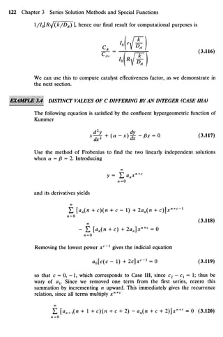 l/ I0
[R^(k/ DA
)zyxwvutsrqponmlkjihgfedcbaZYXWVUTSRQPONMLKJIHGFEDC
], hence our final result for computational purposes is
r^ = I r- r- x (3- 116)zyx
"
• '• № )
We can use this to compute catalyst effectiveness factor, as we demonstrate in
the next section.
EKAMPlM 3A DISTINCT VALUES OF C DIFFERINGBYAN INTEGER (CASE IIIA)
The following equation is satisfied by the confluent hypergeometric function of
Kummer
x ^ + (« - x)% - f}y = 0 (3.117)
Use the method of Frobenius to find the two linearly independent solutions
when a = p = 2. Introducing
00
Ai = O
and its derivatives yields
£ [an(n +c)(n + c - 1) + 2an(n + c)]*"+'"1
Al=O
(3.118)
- E [an(n + c) + 2an]x"+
< =0
n = 0
Removing the lowest power xc
~l
gives the indicial equation
ao[c(c - 1) + 2c]xc
-1
= 0 (3.119)
so that c = 0, - 1 , which corresponds to Case III, since C2 —Cx = 1; thus be
wary of ax. Since we removed one term from the first series, rezero this
summation by incrementing n upward. This immediately gives the recurrence
relation, since all terms multiply xn+c
£ [an +l(n + 1 + c)(n + c + 2) - an(n + c + 2)]xn+c
= 0 (3.120)
AI­O
 