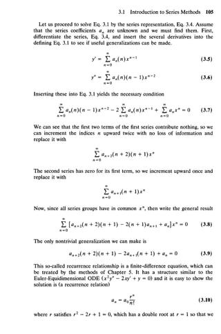 Let us proceed to solve Eq. 3.1 by the series representation, Eq. 3.4. Assume
that the series coefficients an are unknown and we must find them. First,
differentiate the series, Eq. 3.4, and insert the several derivatives into the
defining Eq. 3.1 to see if useful generalizations can be made.
/ = Lan(I)X"-1
(3.5)
/Z = O
/ ' = E «„(«)(« -l)x"-2
(3.6)
« = 0
Inserting these into Eq. 3.1 yields the necessary condition
OO 00 00
E an(n)(n - l)x"~2
- 2 E an(n)x"~l
+ £ anx"= 0 (3.7)
M=O M=O M=O
We can see that the first two terms of the first series contribute nothing, so we
can increment the indices n upward twice with no loss of information and
replace it with
Zan +2(H + I)(K + I)X"
n = 0
The second series has zero for its first term, so we increment upward once and
replace it with
Ean + 1(H + I)X"
/2 = 0
Now, since all series groups have in common xn
, then write the general result
£ [Hn+2(H + 2)(n + 1) - 2(/i + I)Ii11+ 1 + an]x» = 0 (3.8)
«= o
The only nontrivial generalization we can make is
*«+2(" + 2
X * + 1) " 2an +1(n + 1) + an = 0 (3.9)
This so-called recurrence relationship is a finite-difference equation, which can
be treated by the methods of Chapter 5. It has a structure similar to the
Euler-Equidimensional ODE (x2
y" - 2xyf
+ y = 0) and it is easy to show the
solution is (a recurrence relation)
an = a0Q (3.10)
where r satisfies r1
- Ir + 1 = 0, which has a double root at r = 1 so that we
 