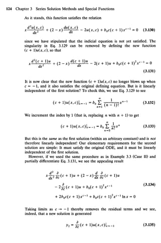 As it stands, this function satisfies the relation
*d2U
£C)
+ (2-x)^^- - 2u(x,c) +boc(c + I)X-1
= 0 (3.130)
since we have stipulated that the indicial equation is not yet satisfied. The
singularity in Eq. 3.129 can be removed by defining the new function
(c + IM*, c), so that
/  +
2
1 ) M
+ (2 " x ) ^ ^ - - 2(c + 1)« + V ( c + I ) V " ' = 0
(3.131)
It is now clear that the new function (c + l)u(x, c) no longer blows up when
c = — 1, and it also satisfies the original defining equation. But is it linearly
independent of the first solution? To check this, we use Eq. 3.129 to see
(c + I)U(X7C)I^1 = *o £ ( n  v x n
- 1
(3-132)
We increment the index by 1 (that is, replacing n with n + 1) to get
(C + I)M(^C)U-! =60 L hxH
<3
'133
)
rc = 0 '
But this is the sameas the first solution (within an arbitrary constant) and is not
therefore linearly independent! Our elementary requirements for the second
solution are simple: It must satisfy the original ODE, and it must be linearly
independent of the first solution.
However, if we used the same procedure as in Example 3.3 (Case II) and
partially differentiate Eq. 3.131, we see the appealing result
- 2 ^ ( c + 1)« + bo(c + I ) V - 1 ( 3 > 1 3 4 )
+ 2b0c(c + I)x
0
'1
+ boc(c + I)2
X0
"1
In* = 0
Taking limits as c -» — 1 thereby removes the residual terms and we see,
indeed, that a new solution is generated
y 2 - ^ - ( c + l)H(*,c)U_, (3.135)
 
