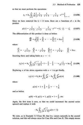 so that we must perform theoperations
Since we have removed the (c + 1) term, there are n functions of c in the
product
*<c
> -TTl-TTl-TTH '**+' ='• ^ - /- <3
'137
>
The differentiation of this product is done as before
where
/i _ i fi_ i / j - i _ i / , ; _ ,
Inserting these andtaking limits as c -* —1
y2(x)=b0 E( ^ I n J - 1
- 2~ ? ' " +
^ T+ ln;c
l (3
'139)
Replacing n of the above equation with /i + 1togetfinally,
y2(x) =bolnxZ^-bof: £cp(n) (3.140)
/i = 0 ' M = O
where
and as before
9(0) =0,^(1) = 1,9(2) = l + ^,etc.
Again, the first term is zero, so that we could increment the second series
upward and replace itwith
We note, asin Example 3.3(Case II), that In x occurs naturally in thesecond
solution, and this will always occur forCase IHa and Case II. This simply means
 