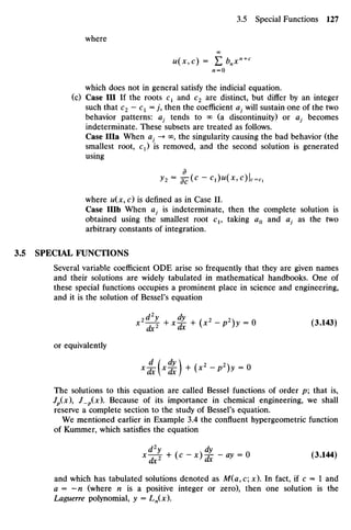 where
OO
u(x9c) = Y,bnxn+C
n =0
which does not in general satisfy the indicial equation,
(c) Case III If the roots C1 and C2 are distinct, but differ by an integer
such that c2 - C1 =j then the coefficient aj will sustain one of the two
behavior patterns: a} tends to <
*
> (a discontinuity) or 0, becomes
indeterminate. These subsets are treated as follows.
Case Ilia When ai -> oo? the singularity causing the bad behavior (the
smallest root, C1) is removed, and the second solution is generated
using
^2 =
5c~(C
-C1)U(X7C)I=C1
where u(x, c) is defined as in Case II.
Case IHb When aj is indeterminate, then the complete solution is
obtained using the smallest root C1, taking a0 and #; as the two
arbitrary constants of integration.
3.5 SPECIAL FUNCTIONS
Several variable coefficient ODE arise so frequently that they are given names
and their solutions are widely tabulated in mathematical handbooks. One of
these special functions occupies a prominent place in science and engineering,
and it is the solution of Bessel's equation
x2
^ + x^ + (x2
- P
2
)y = 0 (3.143)
or equivalently
The solutions to this equation are called Bessel functions of order p; that is,
Jp(x), J_p(x). Because of its importance in chemical engineering, we shall
reserve a complete section to the study of Bessel's equation.
We mentioned earlier in Example 3.4 the confluent hypergeometric function
of Kummer, which satisfies the equation
d2
v dv
X
~d^ + (C
~x)
^~ay =
° (3
*144)
and which has tabulated solutions denoted as M(a,c; x). In fact, if c = 1 and
a = —n (where /1 is a positive integer or zero), then one solution is the
Laguerrepolynomial, y = Ln(x).
 