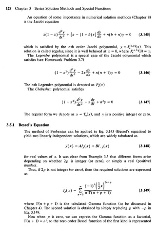 An equation ofsome importance innumerical solution methods (Chapter 8)
is the Jacobi equation
JC(1 - * ) 4 - j + U~(1+b
)x
^& +n(b +n)y =0 (3.145)
which is satisfied by the nth order Jacobi polynomial, y =J^a
'b
x). This
solution iscalled regular, since it is well behaved at x =0,where Jff'b
O) = 1.
The Legendre polynomial is a special case of the Jacobi polynomial which
satisfies (seeHomework Problem 3.7)
(l-x2
)^-2x^+n(n +l)y=0 (3.146)
The nth Legendre polynomial isdenoted as Pn(x).
The Chebyshev polynomial satisfies
(l-*2
)§-*^+"2
y =0 (3.147)
The regular form we denote as y=Tn(x), and nis apositive integer orzero.
3.5.1 Bessel's Equation
The method of Frobenius can be applied to Eq. 3.143(Bessel's equation) to
yield twolinearly independent solutions, which arewidely tabulated as
y(x) =AJp(x)+BJ_p(x) (3.148)
for real values of Jt.It was clear from Example 3.3 that different forms arise
depending on whether 2pis integer (or zero), orsimply a real (positive)
number.
Thus, if2p isnot integer (or zero), then the required solutions are expressed
as
2X
)
J
*x
>-£oninn+P + l) (3
'149)
where T(n +p +1) is the tabulated Gamma function (to be discussed in
Chapter 4).Thesecond solution isobtained by simply replacing p with —p in
Eq. 3.149.
Now when p is zero, wecanexpress theGamma function as a factorial,
T{n +1)= n, so thezero order Bessel function ofthe first kind isrepresented
 