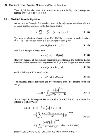 Thus, Jk(x) has the same representation as given in Eq. 3.149, except we
replace T(n+ k + 1)= (n +A:)!.
3.5.2 Modified Bessel's Equation
As wesaw in Example 3.3, another form of Bessel's equation arises when a
negative coefficient occurs inthe last term, thatis,
''0+'2JH*2
+*2
)*-0
<3
-156
>
This canbe obtained directly from Eq.3.143by replacing x with ix (since
i2
= -1). Thesolution when p isnot integer orzero yields
y=AJp(ix)+BJ_p(ix) (3.157)
and if p is integer orzero, write
y =AJk(ix) + BYk(ix) (3.158)
However, because of thecomplex arguments, weintroduce themodified Bessel
function, which contains real arguments, soif p is notinteger (orzero), write
y=AIp(x)+BI_p(x) (3.159)
or, if p isinteger k (orzero), write
y =AIk(x) + BKk(x) (3.160)
The modified Bessel functions canbe computed from the general result for
any p
W = E 0 J ( 2
^ +1) (3.161)
If p isinteger k, then replace T(n + k + 1)= (n + k)The second solutionfor
integer k is after Weber
Kk(x) =(-l)*+1
[ln(i*) + ylk(x)
1 * - ' ( - i ) m
( f c - m - 1 ) 1 / 1 2m
-k
+ 2
ir0
ml
^2
*> (3.162)
(
1 2m+k
+
2 ^ o rnMmAy. [<P(m + k) +9(m)]
Plots of J0(x), J1(X), Y0(X), I0(x and K0(x)areshown inFig. 3.1.
 
