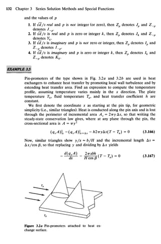 and the values of p
1. If yfd/s real and p is not integer (or zero), then Zp denotes Jp and Z_p
denotes J_p.
2. If {d /s is real and p is zero or integer k, then Zp denotes Jk and Z_p
denotes Yk.
3. If {d/s is imaginary and p is ratf zero or integer, then Zp denotes Ip and
Z_p denotes I_p.
4. If yfd/s is imaginary and /? is zero or integer k, then Zp denotes Ik and
Z_p denotes Kk.
Pin-promoters of the type shown in Fig. 3.2a and 32b are used in heat
exchangers to enhance heat transfer by promoting local wall turbulence and by
extending heat transfer area. Find an expression to compute the temperature
profile, assuming temperature varies mainly in the x direction. The plate
temperature Tb, fluid temperature Ta, and heat transfer coefficient h are
constant.
We first denote the coordinate x as starting at the pin tip, for geometric
simplicity (i.e., similar triangles). Heat is conducted along the pin axis and is lost
through the perimeter of incremental area As = 2iry As, so that writing the
steady-state conservation law gives, where at any plane through the pin, the
cross-sectional area is A = Try2
(QxA)Ix -(QXA)X+Ax - h2rryAs(T - T J = O (3.166)
Now, similar triangles show y/x = b/H and the incremental length A5 =
Ax/cos /3, so that replacing y and dividing by Ax yields
Figure 3.2a Pin-promoters attached to heat ex-
change surface.
 