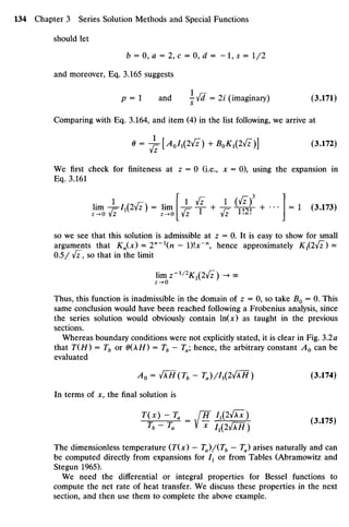 should let
b = 0, a = 2 ,c = 0, d = -l,s = 1/2
and moreover, Eq.3.165 suggests
P = I and —Jd=2i (imaginary) (3.171)
s
Comparing with Eq. 3.164, anditem (4)in thelist following, wearrive at
9 = -J=T[A0I1PJI) +B0K1(IjI)] (3.172)
We first check for finiteness at z = 0 (i.e., x = 0), using the expansion in
Eq. 3.161
lim -^I1(IjI) = lim 4^-T- + -J=- i m + ' * * =
* (3
-173
)
so weseethat this solution is admissible at z = 0. It is easy to show for small
arguments that Kn(x) - 2n
~n - l)x~n
, hence approximately Kx{2y[z) -
0.5/ Jz, sothat in thelimit
HmZ-^2
K1(IJz) -^OO
z­»0
Thus, this function is inadmissible in thedomain of z = 0,sotake #0 = 0.This
same conclusion would have been reached following a Frobenius analysis, since
the series solution would obviously contain ln(x)as taught in the previous
sections.
Whereas boundary conditions were notexplicitly stated, it isclear inFig. 3.2a
that T(H) = Tb or 0(AH) = Tb —Tahence, thearbitrary constant A0 can be
evaluated
A0 = JH(Tb - Ta)/Ix(2jlH) (3.174)
In terms of x, the final solution is
T(x) - Ta JTT /,(2^)
Tb~Ta " V * I1(Iy[XH) ( }
The dimensionless temperature (T(x) —Ta)/(Tb —Ta)arises naturally and can
be computed directly from expansions for I1 or from Tables (Abramowitz and
Stegun 1965).
We need the differential or integral properties for Bessel functions to
compute the net rate of heat transfer. Wediscuss these properties in thenext
section, andthen usethem to complete theabove example.
 