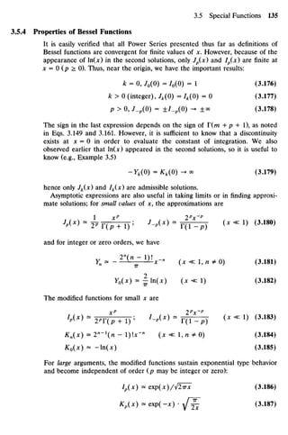 3.5.4 Properties ofBessel Functions
It is easily verified that all Power Series presented thus far as definitions of
Bessel functions are convergent for finite values of x. However, because ofthe
appearance of ln(x) in the second solutions, only Jp(x) and Ip(x) are finite at
x = 0 (p > 0).Thus, near the origin, we have the important results:
k = 0, /0(0) = /0(0) = 1 (3.176)
k > 0 (integer), Jk(0) = 4(0) = 0 (3.177)
p > 0, J_p(0) = ±/_p(0) -^ ±« (3.178)
The sign in the last expression depends on the sign of T(m + p + 1),as noted
in Eqs.3.149and 3.161. However, it is sufficient to know that a discontinuity
exists at x = 0 in order to evaluate the constant of integration. We also
observed earlier that ln(x)appeared in the second solutions, so it is useful to
know (e.g., Example 3.5)
-Yk(0) = Kk(0) ->* (3.179)
hence only Jk(x) and Ik(x) are admissible solutions.
Asymptotic expressions are also useful in taking limits or in finding approxi-
mate solutions; for small values of x, the approximations are
1 xp
2p
x~p
•
W " 2P r(p + l) ;
- M * > " T(l-p) ( X < < 1 ) ( 3
' 1 8 0 )
and for integer or zero orders, we have
Yn = - ^iILZlIix-X (x«zl,n*0) (3.181)
Y0(X) ~1 ln(x) (x «1) (3.182)
The modified functions for small x are
XP 2p
x~p
Kn(x) = 2"-^n - I)Ix-" ( x « l , n # 0 ) (3.184)
K0(X) - -In(^) (3.185)
For large arguments, the modified functions sustain exponential type behavior
and become independent of order (p maybe integer or zero):
Ip(x) = exp(x)/l2Trx (3.186)
Kp(x) =*exp(-x) •j £ (3.187)
 