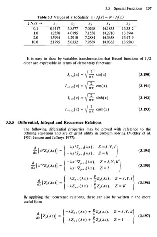Table 3.3 Values ofx toSatisfy: x •Z1(Jc) = N •/0(JC)
I N/x -> X1 X2 X3 x4 X5
01 0.4417 3.8577 7.0298 10.1833 13.3312
1.0 1.2558 4.0795 7.1558 10.2710 13.3984
2.0 1.5994 4.2910 7.2884 10.3658 13.4719
10.0 2.1795 5.0332 7.9569 10.9363 13.9580
It iseasy toshow by variables transformation that Bessel functions of 1/2
order areexpressible interms ofelementary functions:
JiMx) = {^ sin(x) (3.190)
J-iMx
) = / ^ T cos
(*) <3
-191
)
hMx
) ={^^h(x) (3.192)
I-iMx
) = / ^ - «**(*) ^3
-193
)
3.5.5 Differential, Integral and Recurrence Relations
The following differential properties may be proved with reference to the
defining equations andareof great utility in problem solving (Mickley et al.
1957; Jenson and Jeffreys 1977):
d I kx"Zp_x{x), Z=J,Y,I
a F l " Z
^ ) ] - ( - A X ^ 1 ( A X ) , Z =K ) <3
'194)
d I-Xx-"Zp+1(x), Z=J,Y,K
. I AZ^1(A*) - fzp(Ax), z = y,y,/)
^[Zp(Ax)]= J (3.196)
^ I - A Z ^ 1 ( A x ) - f Z p ( A x ) , Z - K J
By applying therecurrence relations, these canalso be written in themore
useful form
. (-Zp+1(Ax) +^Zp(Ax), Z-J,Y,K
^[Zp (A*)] = Z (3.197)
^1 J
I AZ^+1(Ax) +f z p ( A * ) , Z = / j
 