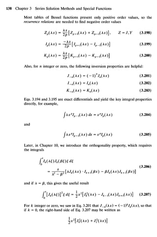 Most tables of Bessel functions present only positive order values, so the
recurrence relationsareneeded to find negative order values
Z,(A*) = 0[Zp+!(A*)+Z^1(A*)], Z=J,Y (3.198)
7
^ * ) = -2]r[WA
*) -*,-I(A*)] (3
-199
)
Kp(Xx) = i f [Kp+1(^x) -K^1(Xx)] (3.200)
Also, for n integer or zero, thefollowing inversion properties are helpful:
J_n(Xx) = (-)n
Jn(Xx) (3.201)
I.n(x)= In(Xx) (3.202)
K_n(Xx) =Kn(Xx) (3.203)
Eqs. 3.194 and3.195 areexact differentials andyield thekey integral properties
directly, for example,
jXxp
Jp_x(Xx) dx = xp
Jp(Xx) (3.204)
and
fXxp
Ip_1(Xx) dx = xp
Ip(Xx) (3.205)
Later, in Chapter 10,we introduce the orthogonality property, which requires
the integrals
fJk(t) Jk(P£H d{
° (3.206)
= TT^[Mt(A*) Jk+lU3x)- pJk(x)Jk +l(px)]
A - P
and if A= p this gives theuseful result
f*[Jk(t)}2
td£ = ±x2
[jk
2
(Ax) -/,.!(Ax)^+1(Ax)] (3.207)
For k integer orzero, wesaw inEq. 3.201that J_k(Xx) = (-I)V^(Ax), sothat
if k = 0, theright-hand side of Eq. 3.207 may bewritten as
^x2
IJi(Xx)+Jl(Ax)]
 