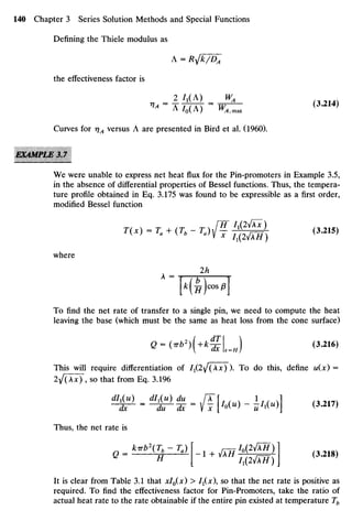 Defining the Thiele modulus as
A = R}/k/DA
the effectiveness factor is
i V I
0A
) W
A,max
Curves for rjA versus A are presented in Bird et al. (1960).
EXAMPLE3 J
We were unable to express net heat flux for the Pin-promoters in Example 3.5,
in the absence of differential properties of Bessel functions. Thus, the tempera-
ture profile obtained in Eq. 3.175 was found to be expressible as a first order,
modified Bessel function
r«-r. + (W.)/?^§§l ,3.2,5,
where
To find the net rate of transfer to a single pin, we need to compute the heat
leaving the base (which must be the same as heat loss from the cone surface)
G-0r62
)(+*£L-*) <3
-216
>
This will require differentiation of I1(I^(Xx) ). To do this, define u(x) =
2^(Ax) , so that from Eq. 3.196
*&• -iJ
^t -/F[«•
>-£««> ] (»">
Thus, the net rate is
Q =— H l +
^H
T^OTy] (3
-218)
It is clear from Table 3.1 that xlo(x) > I1(X), so that the net rate is positive as
required. To find the effectiveness factor for Pin-Promoters, take the ratio of
actual heat rate to the rate obtainable if the entire pin existed at temperature Tb
 