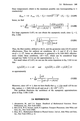 (base temperature), which is the maximum possible rate (corresponding to o
o
conductivity)
Cmax = +h -Acone • (Tb - Ta) = hTrby/b2
+ H2
• (Tb - Ta) (3.219)
hence, we find
" " ^ " M ^ 1 +W6)2 /I(2VAҐ) -1
J(3
-220)
For large arguments (XH), we can obtain the asymptotic result, since I0 ~ Z1
[Eq. 3.186]
V (l + (y))cos/J
Thus, the Biot number, defined as hb/k, and the geometric ratio (H/b) control
effectiveness. Thus, for ambient air conditions, Bi ~ 2, and if H = b, then
cos /3 = 1/ ^2, hence an effectiveness is estimated to be 0.84 (84% effective-
ness). Under these conditions, XH = 4v^, which can be considered large
enough (see Table 3.1) to use the approximation I0 ~ I1.
For small values of (XH), we can use the series expansion in Eq. 3.161 to see
that
I0[Iy[XH) ^ 1 + XH and I1(I^XH) = y[XH+ (yfXH)3
/2
so approximately
^ 1 + XH Vl + (i//^)2
Moreover, since XH «: 1, then we have finally that 7
7 -» 1 for small A// (to see
this, replace A = IhH/(kb cos p) and cos P=H/ ^H1
+ b2
).
This problem illustrates the usefulness of the asymptotic approximations
given in Eqs. 3.186-3.189.
3.6 REFERENCES
1. Abramowitz, M., and LA. Stegun. Handbook of Mathematical Functions. Dover
Publications, Inc., New York (1965).
2. Bird, R. B., W.E. Stewart, and E. N. Lightfoot. TransportPhenomena. John Wiley and
Sons, Inc., New York (1960).
3. Boas, M.L. Mathematical Methods inPhysical Science. 2nd ed., John Wiley and Sons,
Inc., New York (1983), p. 12.
 