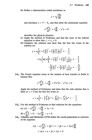 (b) Define a dimensionless radial coordinate as
x =
lbk
and introduce y = T — Ta,and thus show theelementary equation
describes thephysical situation.
(c) Apply the method of Frobenius and find the roots of the indicial
equation toshow that C1 =C2 = 0.
(d) Complete the solution and show that the first few terms ofthe
solutionare
-[(!M(D4
^1 + -])
3.43. TheGraetz equation arises in theanalysis of heat transfer tofluidsin
laminarflow
*2
0+*^+AV(l-*2
)y = O
Apply themethod of Frobenius andshow that theonly solution that is
finite at JC = 0has thefirstfewtermsas
>-4"(T)*2 +
^(1 +
T)*4 +
-]
3.53. Use themethod of Frobenius to find solutions fortheequations:
(a)*<l-x)0-2£+2y-O
(Wx^T + ( 1 - 2 * ) ^ - y =0
3.6j. Villadsen and Michelsen (1978) define the Jacobi polynomial assolutions
of the equation
+ n(n +a +P + l)y =0
 