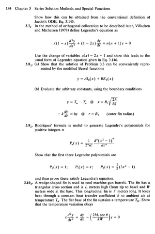 Show howthis can be obtained from the conventional definition of
Jacobi's ODE, Eq.3.145.
3J1. In the method oforthogonal collocation tobedescribed later, Villadsen
and Michelsen (1978) define Legendre's equation as
X(I-X)^L + (i _ 2x)^ +n(n + l)y =0
Use thechange of variables u(x)= 2x —1 andshow this leads to the
usual form ofLegendre equation given inEq.3.146.
3.82. (a) Show that the solution of Problem 3.3canbe conveniently repre-
sented bythe modified Bessel functions
y =AI0(x) + BK0(x)
(b) Evaluate thearbitrary constants, using theboundary conditions
y = Tw-Ta @ X= R 1 ^
dy
— k-j- =hy @ r = R2 (outer finradius)
3.92. Rodriques' formula is useful to generate Legendre's polynomials for
positive integers n
j_<r(±izi):
r
nx
) 2n
n dxn
Show that thefirstthree Legendre polynomialsare
P0(X) = 1; P1(X) =x; P2(x) = (lx2
- 1)
and then prove these satisfy Legendre's equation.
3.1O3. A wedge-shaped fin is used to cool machine-gun barrels. Thefinhas a
triangular cross section andis L meters high (from tipto base) and W
meters wide at thebase. This longitudinal fin is I meters long. It loses
heat through a constant heat transfer coefficient h to ambient airat
temperature TA. Theflatbase ofthefinsustains a temperature TH.Show
that thetemperature variation obeys
d2
y dy (2hLsec6
 