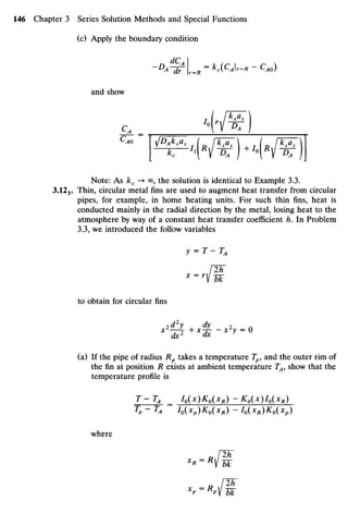 (c) Apply theboundary condition
-D
A^wr.R=kc{CAr-R-CM)
and show
~sr~M V^r)+
MV^r)J
Note: As £c -» oo?thesolution is identical to Example3.3.
3.123. Thin, circular metal fins areused to augment heat transfer from circular
pipes, for example, in home heating units. For such thin fins, heat is
conducted mainly in theradial direction bythemetal, losing heat to the
atmosphere bywayof a constant heat transfer coefficient h. In Problem
3.3, weintroduced thefollow variables
y = T-TA
[2h
x =
lbk
to obtain for circular fins
dx2
dx X y
" U
(a) If the pipe ofradius Rp takes a temperature Tp,and theouter rim of
thefinat position R exists at ambient temperature T4,show thatthe
temperature profile is
T-TA _ I0(x)K0(xR)-K0(x)I0(xR)
Tp - TA I0(Xp)K0(xR) - I0(xR)K0(xp)
where
x
p ~M Tk
 
