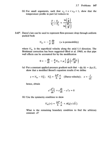 (b) For small arguments, such that xp < x < xR < 1, show that the
temperature profile in part (a) reduces to
T-TA _ Hi)
3.13*. Darcy's law can be used to represent flow-pressure drop through uniform
packed beds
VOz = ~ ^- -£ O is permeability)
where VOz is the superficial velocity along the axial (z) direction. The
Brinkman correction has been suggested (Bird et al. 1960), so that pipe
wall effects can be accounted for by the modification
U
" dz / C ^ +
^r dr[r
dr )
(a) For a constant applied pressure gradient such that —dp/dz = kp/L,
show that a modified Bessel's equation results if we define
P K r
y = Voz~ V*z V& = -F7- (Darcy velocity); x = - =
hence, obtain
(b) Use the symmetry condition to show
What is the remaining boundary condition to find the arbitrary
constant A?
 