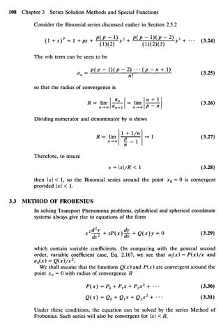 Consider the Binomial series discussed earlier in Section 2.5.2
(l+xV,l+px + EiE^x,+ HP-^-2)x3+... ( M 4 )
The nthterm can beseen to be
„ p(p-l)(p-2)---(p-n + l)
so that the radius of convergence is
R = lim - ^ - = lim ^ - (3.26)
Dividing numerator and denominator byn shows
R = lim * * l/U
-* 1 (3.27)
n
Therefore, to insure
e = x/R < 1 (3.28)
then |x|< 1, so the Binomial series around the point JC0= O is convergent
provided |JC| <1.
3.3 METHODOFFROBENIUS
In solving Transport Phenomena problems, cylindrical and spherical coordinate
systems always give rise to equations of the form
x2
~^+xP(x)^ +Q(x)y =0 (3.29)
which contain variable coefficients. On comparing with the general second
order, variable coefficient case, Eq. 2.167, we see that ax(x)=P(x)/x and
ao(x) = Q(x)/x2
.
We shall assume that the functions Q(x) and P(x)are convergent around the
point x0 = O with radius of convergence R
P(x) =PQ +P1X + P2X2
+ ••• (3.30)
Q(x) =Q0 +Q1X +Q2x2
+ . . . (3.31)
Under these conditions, the equation canbe solved by the series Method of
Frobenius. Such series will also beconvergent for Ul<R.
 