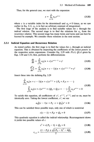 Thus, for the general case, we start with the expansion
OO
y= H<tnxn+C
(3.32)
n = 0
where c is a variable index (to be determined) and a0 ¥
=0 (since, as we saw
earlier in Eq. 3.11, a0 is in fact an arbitrary constant of integration).
The first stage of the analysis is to find suitable values for c through the
indicial relation. The second stage is to find the relations for an from the
recurrence relation. This second stage has many twists and turns and can best be
learned by example. We consider these relations in the next section.
3.3.1 Indicial Equation and Recurrence Relation
As stated earlier, the first stage is to find the values for c, through an indicial
equation. This is obtained by inspecting the coefficients of the lowest powers in
the respective series expansions. Consider Eq. 3.29 with P(x), Q(x) given by
Eqs. 3.30 and 3.31; first, perform the differentiations
%= £«„(« + c)x"+
<-l
=y' (3.33)
n = 0
^T = I) an{n + c - ){n + c)x"+c
~2
= y" (3.34)
Insert these into the defining Eq. 3.29
OO
Z an(n +c- ){n + c)xn+c
+ (P0 + P1X + • •• )
(3.35)
00 00 V
'
E an{n + c)xn+c
+ (Qo + Gi* + ••
• ) E V " + c
= 0
To satisfy this equation, all coefficients of xc
, JCC+ 1
, xc+n
, and so on, must be
identically zero. Taking the lowest coefficient, xc
, we see
ao[(c - l)c + P0 •c + Q0]xc
= 0 (3.36)
This can be satisfied three possible ways, only one of which is nontrivial
c(c - 1) +P0C + Q0 = O (3.37)
This quadratic equation is called the indicial relationship. Rearrangement shows
it yields two possible values of c
c2
+ C(P0-I) +Q0 = O (3.38)
(1 - P0) ± J(P0-I)2
-4Q0
cl2 = 2 (3.39)
 