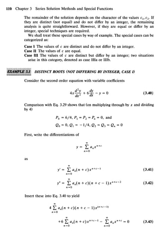 The remainder of the solution depends on the character of thevalues C1, C2.If
they are distinct (not equal) and do not differ by an integer, the remaining
analysis is quite straightforward. However, if they are equal or differ by an
integer, special techniques are required.
We shall treat these special cases byway of example. Thespecial cases can be
categorized as:
Case I Thevalues of c are distinct anddo not differ by an integer.
Case II Thevalues of c are equal.
Case III The values of c are distinct but differ by an integer; two situations
arise in this category, denoted as case Ilia or IIIb.
E&4MPIM 3J DISTINCT ROOTS (NOT DIFFERING BYINTEGER, CASE I)
Consider the second order equation with variable coefficients
Comparison with Eq.3.29shows that (onmultiplying through by x and dividing
by 4)
P0 = 6/4, P1 = P2 = Pn = 0, and
Go = 0, Q1 = - 1 / 4 , Q2 = Q3 = Qn = 0
First, write the differentiations of
oo
y= Lanxn+C
AZ = O
as
OO
y'= Efln(« +c)xn+c
-1
(3.41)
00
y" = E an(n + c)(" + c - l)xn+c
~2
(3.42)
AI=O
Insert these into Eq. 3.40to yield
OO
4 E an(n + c)(n + c - l)jc(n+c
-1}
Al=O
00 00
+6 £ d J n + c ) x " + H
- £anx"+c
=0 (3.43)
n=0 n=0
 