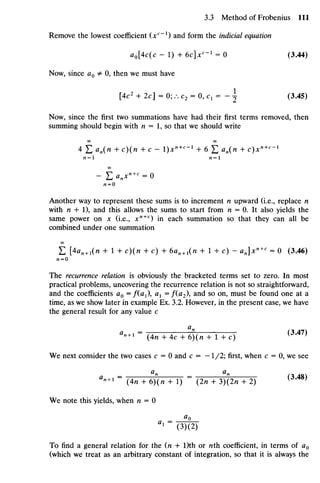 Remove the lowest coefficient (xc
*) and form the indicial equation
ao[4c(c - 1) + 6c]xc
~l
= 0 (3.44)
Now, since a0 J= 0, then we must have
[4c2
+ 2c] = 0; /. C2 = 0, C1 = -  (3.45)
Now, since the first two summations have had their first terms removed, then
summing should begin with n = 1, so that we should write
OO OO
4 D an{n + c)(n + c - I)x"^'1
+ 6 £ an(n + c)xn+c
~x
- E v « + c
= o
Another way to represent these sums is to increment n upward (i.e., replace n
with n + 1), and this allows the sums to start from n = 0. It also yields the
same power on x (i.e., xn+c
) in each summation so that they can all be
combined under one summation
OO
E [<K+ i(" + 1 + c){n + c) + 6an+l(n + 1 + c) - an]xn+c
= 0 (3.46)
Al = O
The recurrence relation is obviously the bracketed terms set to zero. In most
practical problems, uncovering the recurrence relation is not so straightforward,
and the coefficients a0 =/(a1), ax =f(a2), and so on, must be found one at a
time, as we show later in example Ex. 3.2. However, in the present case, we have
the general result for any value c
a
Un +1 =
(4n + 4c + 6)(rc + 1 +c) ( 3 # 4 7 )
We next consider the two cases c = 0 and c = -1/2; first, when c = 0, we see
a a
a
"+ 1 =
(An + 6)(n + 1) =
(2n + 3)(2n + 2) ( 3
'4 8 )
We note this yields, when n = 0
= «o
1
(3)(2)
To find a general relation for the (n + l)th or nth coefficient, in terms of a0
(which we treat as an arbitrary constant of integration, so that it is always the
 