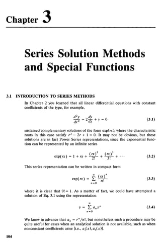 Series Solution Methods
and Special Functions
3.1 INTRODUCTION TO SERIES METHODS
In Chapter 2 you learned that all linear differential equations with constant
coefficients of the type, for example,
sustained complementary solutions of the form exp(rc), where the characteristic
roots in this case satisfy r 2
- 2 r + l = 0. It may not be obvious, but these
solutions are in fact Power Series representations, since the exponential func-
tion can be represented by an infinite series
exp(rc) = 1 + rx + ^f- + ^f- + ••• (3.2)
This series representation can be written in compact form
«P(«) = E ^ - (3.3)
AZ = O
where it is clear that 0! = 1. As a matter of fact, we could have attempted a
solution of Eq. 3.1 using the representation
y= £>„*" (3.4)
AZ = O
We know in advance that an = rn
/n, but nonetheless such a procedure may be
quite useful for cases when an analytical solution is not available, such as when
nonconstant coefficients arise [i.e., ax(x), ao(x)].
Chapter O
 