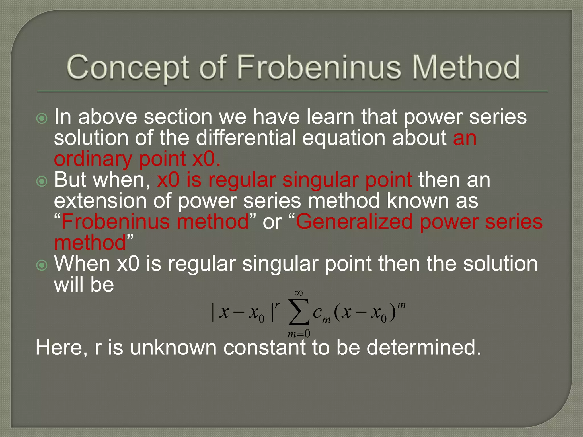  In above section we have learn that power series
solution of the differential equation about an
ordinary point x0.
 But when, x0 is regular singular point then an
extension of power series method known as
“Frobeninus method” or “Generalized power series
method”
 When x0 is regular singular point then the solution
will be
Here, r is unknown constant to be determined.




0
00 )(||
m
m
m
r
xxcxx
 
