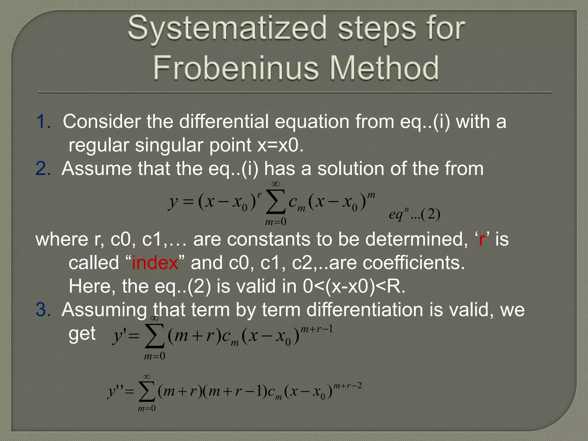 1. Consider the differential equation from eq..(i) with a
regular singular point x=x0.
2. Assume that the eq..(i) has a solution of the from
where r, c0, c1,… are constants to be determined, ‘r’ is
called “index” and c0, c1, c2,..are coefficients.
Here, the eq..(2) is valid in 0<(x-x0)<R.
3. Assuming that term by term differentiation is valid, we
get




0
00 )()(
m
m
m
r
xxcxxy
)2...(n
eq





0
1
0 )()('
m
rm
m xxcrmy





0
2
0 )()1)((''
m
rm
m xxcrmrmy
 