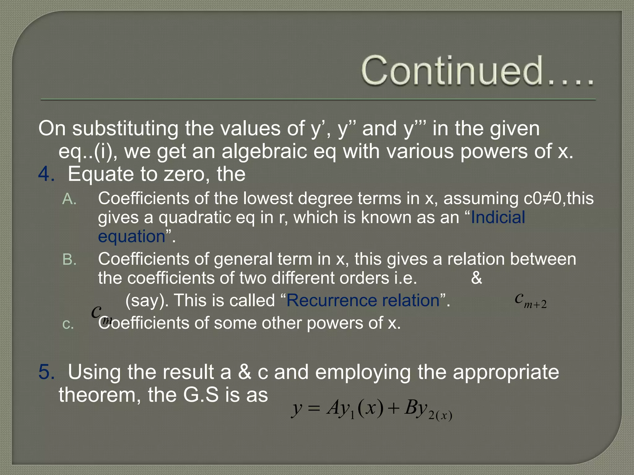 On substituting the values of y’, y’’ and y’’’ in the given
eq..(i), we get an algebraic eq with various powers of x.
4. Equate to zero, the
A. Coefficients of the lowest degree terms in x, assuming c0≠0,this
gives a quadratic eq in r, which is known as an “Indicial
equation”.
B. Coefficients of general term in x, this gives a relation between
the coefficients of two different orders i.e. &
(say). This is called “Recurrence relation”.
c. Coefficients of some other powers of x.
5. Using the result a & c and employing the appropriate
theorem, the G.S is as
2mc
mc
)(21 )( xByxAyy 
 