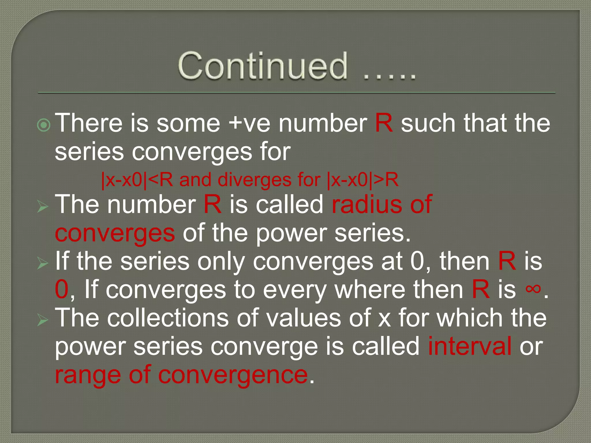 There is some +ve number R such that the
series converges for
|x-x0|<R and diverges for |x-x0|>R
 The number R is called radius of
converges of the power series.
 If the series only converges at 0, then R is
0, If converges to every where then R is ∞.
 The collections of values of x for which the
power series converge is called interval or
range of convergence.
 