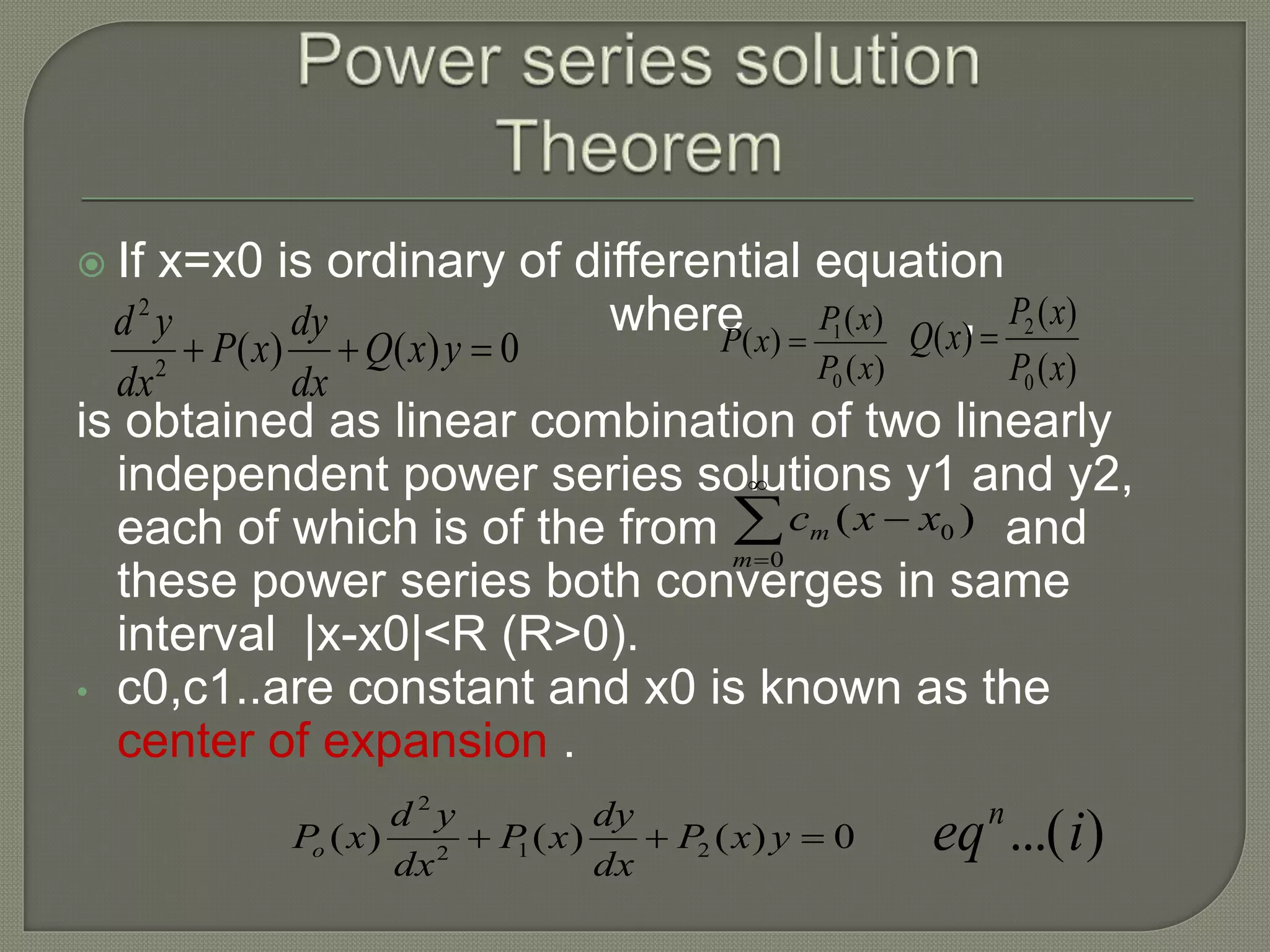  If x=x0 is ordinary of differential equation
where ,
is obtained as linear combination of two linearly
independent power series solutions y1 and y2,
each of which is of the from and
these power series both converges in same
interval |x-x0|<R (R>0).
• c0,c1..are constant and x0 is known as the
center of expansion .
0)()(2
2
 yxQ
dx
dy
xP
dx
yd
)(
)(
)(
0
1
xP
xP
xP 
)(
)(
)(
0
2
xP
xP
xQ 




0
0 )(
m
m xxc
0)()()( 212
2
 yxP
dx
dy
xP
dx
yd
xPo )...(ieqn
 