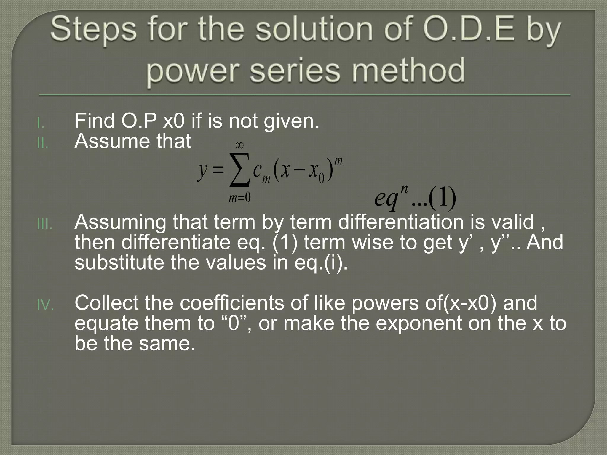 I. Find O.P x0 if is not given.
II. Assume that
III. Assuming that term by term differentiation is valid ,
then differentiate eq. (1) term wise to get y’ , y’’.. And
substitute the values in eq.(i).
IV. Collect the coefficients of like powers of(x-x0) and
equate them to “0”, or make the exponent on the x to
be the same.




0
0)(
m
m
m xxcy
)1...(n
eq
 