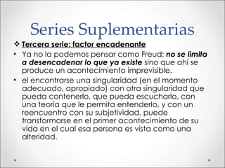 Series Suplementarias Tercera serie: factor encadenante Ya no la podemos pensar como Freud;  no se limita a desencadenar lo que ya existe  sino que ahí se produce un acontecimiento imprevisible. el encontrarse una singularidad (en el momento adecuado, apropiado) con otra singularidad que pueda contenerlo, que pueda escucharlo, con una teoría que le permita entenderlo, y con un reencuentro con su subjetividad, puede transformarse en el primer acontecimiento de su vida en el cual esa persona es vista como una alteridad. 