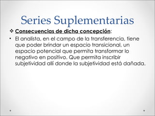 Series Suplementarias Consecuencias de dicha concepción : El analista, en el campo de la transferencia, tiene que poder brindar un espacio transicional, un espacio potencial que permita transformar lo negativo en positivo. Que permita inscribir subjetividad allí donde la subjetividad está dañada. 