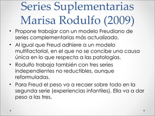 Series Suplementarias Marisa Rodulfo (2009) Propone trabajar con un modelo Freudiano de series complementarias más actualizado. Al igual que Freud adhiere a un modelo multifactorial, en el que no se concibe una causa única en lo que respecta a las patologías. Rodulfo trabaja también con tres series independientes no reductibles, aunque reformuladas.  Para Freud el peso va a recaer sobre todo en la segunda serie (experiencias infantiles). Ella va a dar peso a las tres. 