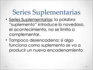 Series Suplementarias Series Suplementarias : la palabra “suplemento” introduce lo novedoso, el acontecimiento, no se limita a complementar. Tampoco desencadena; si algo funciona como suplemento se va a producir un nuevo encadenamiento 