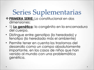 Series Suplementarias PRIMERA SERIE:  Lo constitucional en dos dimensiones: 1)  Lo genético : lo congénito en la encarnadura del cuerpo. Distingue entre genotipo (lo heredado) y fenotipo (lo heredado más el ambiente) Permite tener en cuenta los trastornos del desarrollo como un campo absolutamente importante, en los casos de niños que han venido al mundo con una problemática genética. 