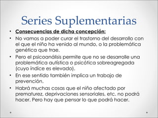 Series Suplementarias Consecuencias de dicha concepción: No vamos a poder curar el trastorno del desarrollo con el que el niño ha venido al mundo, o la problemática genética que trae. Pero el psicoanálisis permite que no se desarrolle una problemática autística o psicótica sobreagregada (cuyo índice es elevado). En ese sentido también implica un trabajo de prevención. Habrá muchas cosas que el niño afectado por prematurez, deprivaciones sensoriales, etc. no podrá hacer. Pero hay que pensar lo que podrá hacer. 