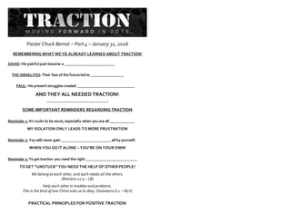 Pastor Chuck Bernal – Part 4 – January 31, 2016
REMEMBERING WHAT WE’VE ALREADY LEARNED ABOUT TRACTION!
DAVID:His painful past became a __________________________
THE ISRAELITES:Their fearof the futureled to _________________
PAUL: His present strugglescreated ______________________________
AND THEY ALL NEEDED TRACTION!
________________________________
SOME IMPORTANT REMINDERS REGARDING TRACTION
Reminder 1: It’s sucks to be stuck, especially when you are all _____________
MY ISOLATION ONLY LEADS TO MORE FRUSTRATION
Reminder 2: You will never gain __________________________ all byyourself.
WHEN YOU GO IT ALONE – YOU’RE ON YOUR OWN!
Reminder 3: To get traction you need the right ___________________________
TO GET “UNSTUCK” YOU NEED THE HELP OF OTHER PEOPLE!
We belong to each other, and each needs all the others.
(Romans 12:5 – LB)
Help each other in troubles and problems.
This is the kind of law Christ asks us to obey. (Galatians 6:2 – NLV)
PRACTICAL PRINCIPLES FOR POSITIVE TRACTION
 