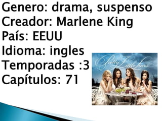 Genero: drama, suspenso
Creador: Marlene King
País: EEUU
Idioma: ingles
Temporadas :3
Capítulos: 71
 