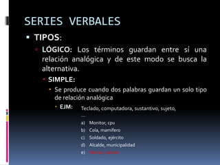 SERIES VERBALES
 TIPOS:
 LÓGICO: Los términos guardan entre sí una
relación analógica y de este modo se busca la
alternativa.
 SIMPLE:
 Se produce cuando dos palabras guardan un solo tipo
de relación analógica
 EJM: Teclado, computadora, sustantivo, sujeto,
…
a) Monitor, cpu
b) Cola, mamífero
c) Soldado, ejército
d) Alcalde, municipalidad
e) Hocico, canino
 