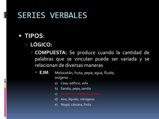 SERIES VERBALES
 TIPOS:
 LÓGICO:
 COMPUESTA: Se produce cuando la cantidad de
palabras que se vinculan puede ser variada y se
relacionan de diversas maneras
 EJM: Melocotón, fruta, pepa; agua, fluido,
oxígeno …
a) Casa, edificio, sofa
b) Sandia, pepa, sandia
c) Automóvil, vehículo, motor
d) Aire, líquido, nitrógeno
e) Nogal, cáscara, fruta
 