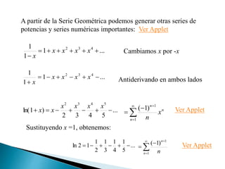 ...
1
1
1 4
3
2







x
x
x
x
x
A partir de la Serie Geométrica podemos generar otras series de
potencias y series numéricas importantes: Ver Applet
Cambiamos x por -x
...
1
1
1 4
3
2







x
x
x
x
x Antiderivando en ambos lados
...
5
4
3
2
)
1
ln(
5
4
3
2







x
x
x
x
x
x
Sustituyendo x =1, obtenemos:
...
5
1
4
1
3
1
2
1
1
2
ln 




 Ver Applet
n
n
n
x
n






1
1
)
1
(






1
1
)
1
(
n
n
n
Ver Applet
 
