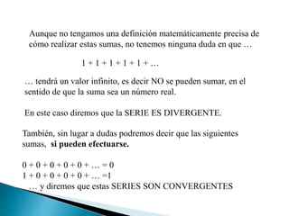 Aunque no tengamos una definición matemáticamente precisa de
cómo realizar estas sumas, no tenemos ninguna duda en que …
1 + 1 + 1 + 1 + 1 + …
… tendrá un valor infinito, es decir NO se pueden sumar, en el
sentido de que la suma sea un número real.
En este caso diremos que la SERIE ES DIVERGENTE.
También, sin lugar a dudas podremos decir que las siguientes
sumas, si pueden efectuarse.
0 + 0 + 0 + 0 + 0 + … = 0
1 + 0 + 0 + 0 + 0 + … =1
… y diremos que estas SERIES SON CONVERGENTES
 