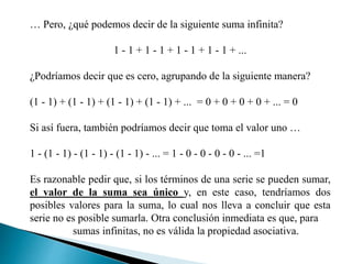 … Pero, ¿qué podemos decir de la siguiente suma infinita?
1 - 1 + 1 - 1 + 1 - 1 + 1 - 1 + ...
¿Podríamos decir que es cero, agrupando de la siguiente manera?
(1 - 1) + (1 - 1) + (1 - 1) + (1 - 1) + ... = 0 + 0 + 0 + 0 + ... = 0
Si así fuera, también podríamos decir que toma el valor uno …
1 - (1 - 1) - (1 - 1) - (1 - 1) - ... = 1 - 0 - 0 - 0 - 0 - ... =1
Es razonable pedir que, si los términos de una serie se pueden sumar,
el valor de la suma sea único y, en este caso, tendríamos dos
posibles valores para la suma, lo cual nos lleva a concluir que esta
serie no es posible sumarla. Otra conclusión inmediata es que, para
sumas infinitas, no es válida la propiedad asociativa.
 