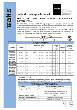 20111
8
WIRE WOUND FUSIBLE RESISTOR - HIGH SURGE IMMUNITY
INTRODUCTION:
The WWFHS series wire wound fusible high surge immune resistors are manufactured
to perform as a regular resistor under normal conditions and as a fuse under excessive
load. These fusible resistors have high surge voltage immunity.
In WWFHS series, for resistors up to 5W, the resistance value is color coded with 3
bands plus a tolerance band. An additional white band indicates that the resistor is
fusible. For resistors 6W and above, the value is printed on the resistor.
* Certified to UL 1412
Note: Resistance range mentioned above is standard range. Please contact us for any
specific resistance value outside the specified range. Also for any specific lead length.
SPECIFICATIONS
Type No. Wattage
Dimensions in mm Range
in
Ohms
[Ω]
Tolerance
Dielectric
withstanding
Voltage
D L H d
WWFHS 1*
WWFHS 2 M 1W / 2W 3.20 ± 0.5 9 ± 0.5 26 ± 2.0 0.55 ± 0.05 10 150 5% 350 V
WWFHS 2*
WWFHS 3 M 2W / 3W 4.25 ± 0.5 11 ± 1.0 26 ± 2.0 0.65 ± 0.05 10 150 5% 500 V
WWFHS 3
WWFHS 4 3W / 4W 5.00 ± 0.5 15 ± 1.0 26 ± 2.0 0.75 ± 0.05 10 150 5% 500 V
WWFHS 5
WWFHS 6 M 5W / 6W 6.00 ± 0.5 18 ± 1.0 30 ± 2.0 0.75 ± 0.05 10 150 5% 500 V
WWFHS 5 B
WWFHS 6 B
WWFHS 7 B
5W / 6W / 7W 7.00 ± 0.5 21 ± 1.0 38.5 ± 2.0 0.75 ± 0.05 10 150 5% 500 V
WWFHS 6
WWFHS 7
WWFHS 8
6W / 7W / 8W 8.00 ± 1.0 25 ± 1.0 38 ± 3.0 0.80 ± 0.05 10 150 5% 500 V
WWFHS 9
WWFHS 10
9W / 10W 8.00 ± 1.0 30 ± 1.0 38 ± 3.0 0.80 ± 0.05 10 150 5% 1000
TECHNICAL SPECIFICATIONS
PARAMETER UNIT RESISTOR CHARACTERISTICS
Temperature Coefficient ppm/°C ± 200
Short Time Overload
- 5 times of rated wattage for 5 sec for up to 3w
10 times of rated wattage for 5 sec. above 3w
Maximum Working Voltage V
Operating Temperature Range °C Characteristic V = -65 to +350
Power Rating - *Refer Power Derating Curve
 