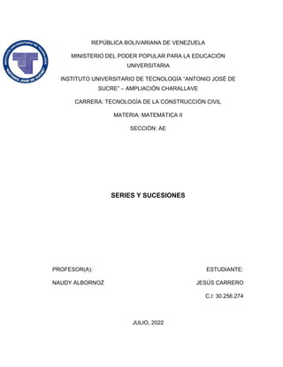 REPÚBLICA BOLIVARIANA DE VENEZUELA
MINISTERIO DEL PODER POPULAR PARA LA EDUCACIÓN
UNIVERSITARIA
INSTITUTO UNIVERSITARIO DE TECNOLOGÍA “ANTONIO JOSÉ DE
SUCRE” – AMPLIACIÓN CHARALLAVE
CARRERA: TECNOLOGÍA DE LA CONSTRUCCIÓN CIVIL
MATERIA: MATEMÁTICA II
SECCIÓN: AE
SERIES Y SUCESIONES
PROFESOR(A): ESTUDIANTE:
NAUDY ALBORNOZ JESÚS CARRERO
C.I: 30.256.274
JULIO, 2022
 