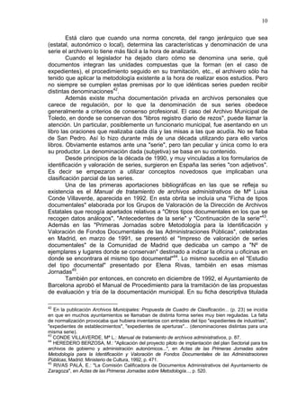 10
Está claro que cuando una norma concreta, del rango jerárquico que sea
(estatal, autonómico o local), determina las características y denominación de una
serie el archivero lo tiene más fácil a la hora de analizarla.
Cuando el legislador ha dejado claro cómo se denomina una serie, qué
documentos integran las unidades compuestas que la forman (en el caso de
expedientes), el procedimiento seguido en su tramitación, etc., el archivero sólo ha
tenido que aplicar la metodología existente a la hora de realizar esos estudios. Pero
no siempre se cumplen estas premisas por lo que idénticas series pueden recibir
distintas denominaciones42
.
Además existe mucha documentación privada en archivos personales que
carece de regulación, por lo que la denominación de sus series obedece
generalmente a criterios de consenso profesional. El caso del Archivo Municipal de
Toledo, en donde se conservan dos "libros registro diario de rezos", puede llamar la
atención. Un particular, posiblemente un funcionario municipal, fue asentando en un
libro las oraciones que realizaba cada día y las misas a las que acudía. No se fiaba
de San Pedro. Así lo hizo durante más de una década utilizando para ello varios
libros. Obviamente estamos ante una "serie", pero tan peculiar y única como lo era
su productor. La denominación dada (subjetiva) se basa en su contenido.
Desde principios de la década de 1990, y muy vinculadas a los formularios de
identificación y valoración de series, surgieron en España las series "con adjetivos".
Es decir se empezaron a utilizar conceptos novedosos que implicaban una
clasificación parcial de las series.
Una de las primeras aportaciones bibliográficas en las que se refleja su
existencia es el Manual de tratamiento de archivos administrativos de Mª Luisa
Conde Villaverde, aparecida en 1992. En esta obrita se incluía una "Ficha de tipos
documentales" elaborada por los Grupos de Valoración de la Dirección de Archivos
Estatales que recogía apartados relativos a "Otros tipos documentales en los que se
recogen datos análogos", "Antecedentes de la serie" y "Continuación de la serie"43
.
Además en las "Primeras Jornadas sobre Metodología para la Identificación y
Valoración de Fondos Documentales de las Administraciones Públicas", celebradas
en Madrid, en marzo de 1991, se presentó el "Impreso de valoración de series
documentales" de la Comunidad de Madrid que dedicaba un campo a "Nº de
ejemplares y lugares donde se conservan" destinado a indicar la oficina u oficinas en
donde se encontrara el mismo tipo documental"44
. Lo mismo sucedía en el "Estudio
del tipo documental" presentado por Elena Rivas, también en esas mismas
Jornadas45
.
También por entonces, en concreto en diciembre de 1992, el Ayuntamiento de
Barcelona aprobó el Manual de Procedimiento para la tramitación de las propuestas
de evaluación y tría de la documentación municipal. En su ficha descriptiva titulada
42
En la publicación Archivos Municipales: Propuesta de Cuadro de Clasificación... (p. 23) se incidía
en que en muchos ayuntamientos se llamaban de distinta forma series muy bien reguladas. La falta
de normalización provocaba que hubiera inventarios con entradas del tipo "expedientes de industrias",
"expedientes de establecimientos", "expedientes de aperturas"... (denominaciones distintas para una
misma serie).
43
CONDE VILLAVERDE, Mª L.: Manual de tratamiento de archivos administrativos, p. 87.
44
HEREDERO BERZOSA, M.: "Aplicación del proyecto piloto de implantación del plan Sectorial para los
archivos de gobierno y administración autonómicos...", en Actas de las Primeras Jornadas sobre
Metodología para la Identificación y Valoración de Fondos Documentales de las Administraciones
Públicas, Madrid: Ministerio de Cultura, 1992, p. 471.
45
RIVAS PALÁ, E.: "La Comisión Calificadora de Documentos Administrativos del Ayuntamiento de
Zaragoza", en Actas de las Primeras Jornadas sobre Metodología..., p. 520.
 