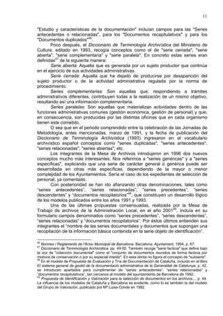 11
"Estudio y características de la documentación" incluían campos para las "Series
antecedentes o relacionadas", para los "Documentos recapitulativos" y para los
"Documentos duplicados"46
.
Poco después, el Diccionario de Terminología Archivística del Ministerio de
Cultura, editado en 1993, recogía conceptos como el de "serie cerrada", "serie
abierta", "serie complementaria" y "serie paralela". En concreto estas series eran
definidas47
de la siguiente manera:
Serie abierta: Aquella que es generada por un sujeto productor que continúa
en el ejercicio de sus actividades administrativas.
Serie cerrada: Aquella que ha dejado de producirse por desaparición del
sujeto productor o de la actividad administrativa regulada por la norma de
procedimiento.
Series complementarias: Son aquellas que, respondiendo a trámites
administrativos diferentes, contribuyen todas a la realización de un mismo objetivo,
resultando así una información complementaria.
Series paralelas: Son aquellas que materializan actividades dentro de las
funciones administrativas comunes (gestión económica, gestión de personal) y que,
en consecuencia, son producidas por las distintas oficinas que en cada organismo
tienen este cometido.
O sea que en el periodo comprendido entre la celebración de las Jornadas de
Metodología, antes mencionadas, marzo de 1991, y la fecha de publicación del
Diccionario de Terminología Archivística (1993) ingresaron en el vocabulario
archivístico español conceptos como "series duplicadas", "series antecedentes",
"series relacionadas", "series abiertas", etc.
Los integrantes de la Mesa de Archivos introdujeron en 1996 dos nuevos
conceptos mucho más interesantes. Nos referimos a "series genéricas" y a "series
específicas", explicando que una serie de carácter general o genérica puede ser
desarrollada en otras más específicas, dependiendo de la mayor o menor
complejidad de los Ayuntamientos. Sería el caso de los expedientes de selección de
personal, ya comentado.
Con posterioridad se han ido afianzando otras denominaciones, tales como
“series antecedentes”, “series relacionadas”, “series precedentes”, “series
descendentes” y “documentos recopilatorios”48
, que constituyen un desarrollo lógico
de los modelos publicados entre los años 1991 y 1993.
Una de las últimas propuestas consensuadas, realizada por la Mesa de
Trabajo de archivos de la Administración Local, en el año 200149
, incluía en su
formulario campos denominados como “series precedentes”, “series descendentes”,
“series relacionadas” y “documentos recopilatorios”. Por éstos últimos entienden sus
integrantes el “nombre de las series documentales y documentos que supongan una
recopilación de la información básica contenida en la serie objeto de identificación”.
46
Normes i Reglaments de l'Arxiu Municipal de Barcelona. Barcelona: Ajuntament, 1994, p. 67.
47
Diccionario de Terminología Archivística, pp. 49-50. También recoge "serie facticia" que define bajo
la voz de "colección documental" como el "conjunto de documentos reunidos de forma facticia por
motivos de conservación o por su especial interés". En esta obrita no figura el concepto de "subserie".
48
En el modelo de Propuesta de Evaluación y Tría de Documentación de Cataluña, incluido en el libro
El sistema general de gestió de la documentació administrativa de la Generalitat de Catalunya, p. 42,
se introducen apartados para cumplimentar de “series antecedentes”, “series relacionadas” y
“documentos recapitulativos”, tan cercanos al modelo del ayuntamiento de Barcelona de 1992..
49
Propuesta de Identificación y Valoración para la selección de documentos en los archivos..., p. 44.
La influencia de los modelos de Cataluña y Barcelona es evidente, como lo es también la del modelo
del Grupo de Valoración, publicado por Mª Luisa Conde en 1992.
 