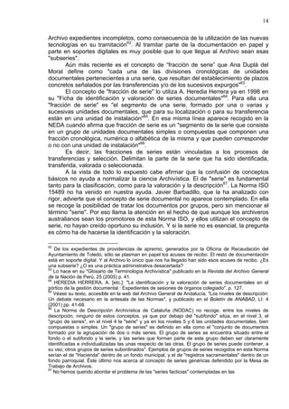 14
Archivo expedientes incompletos, como consecuencia de la utilización de las nuevas
tecnologías en su tramitación62
. Al tramitar parte de la documentación en papel y
parte en soportes digitales es muy posible que lo que llegue al Archivo sean esas
"subseries".
Aún más reciente es el concepto de “fracción de serie” que Ana Duplá del
Moral define como "cada una de las divisiones cronológicas de unidades
documentales pertenecientes a una serie, que resultan del establecimiento de plazos
concretos señalados por las transferencias y/o de los sucesivos expurgos"63
.
El concepto de "fracción de serie" lo utiliza A. Heredia Herrera ya en 1998 en
su "Ficha de identificación y valoración de series documentales"64
. Para ella una
"fracción de serie" es "el segmento de una serie, formado por una o varias y
sucesivas unidades documentales, que para su localización o para su transferencia
están en una unidad de instalación"65
. En esa misma línea aparece recogido en la
NEDA cuando afirma que fracción de serie es un "segmento de la serie que consiste
en un grupo de unidades documentales simples o compuestas que componen una
fracción cronológica, numérica o alfabética de la misma y que pueden corresponder
o no con una unidad de instalación"66
.
Es decir, las fracciones de series están vinculadas a los procesos de
transferencias y selección. Delimitan la parte de la serie que ha sido identificada,
transferida, valorada o seleccionada.
A la vista de todo lo expuesto cabe afirmar que la confusión de conceptos
básicos no ayuda a normalizar la ciencia Archivística. El de "serie" es fundamental
tanto para la clasificación, como para la valoración y la descripción67
. La Norma ISO
15489 no ha venido en nuestra ayuda. Javier Barbadillo, que la ha analizado con
rigor, advierte que el concepto de serie documental no aparece contemplado. En ella
se recoge la posibilidad de tratar los documentos por grupos, pero sin mencionar el
término "serie". Por eso llama la atención en el hecho de que aunque los archiveros
australianos sean los promotores de esta Norma ISO, y ellos utilizan el concepto de
serie, no hayan creído oportuno su inclusión. Y si la serie no es esencial, la pregunta
es cómo ha de hacerse la identificación y la valoración.
62
De los expedientes de providencias de apremio, generados por la Oficina de Recaudación del
Ayuntamiento de Toledo, sólo se plasman en papel los acuses de recibo. El resto de documentación
está en soporte digital. Y al Archivo lo único que nos ha llegado han sido esos acuses de recibo. ¿Es
una subserie? ¿O es una práctica administrativa desacertada?
63
Lo hace en su "Glosario de Terminología Archivística" publicado en la Revista del Archivo General
de la Nación de Perú, 25 (2005) p. 41.
64
HEREDIA HERRERA, A. [etc.]: "La identificación y la valoración de series documentales en el
pórtico de la gestión documental : Expedientes de sesiones de órganos colegiado", p. 127.
65
Véase su texto, accesible en la web del Archivo General de Andalucía, "Los niveles de descripción:
Un debate necesario en la antesala de las Normas", y publicado en el Boletín de ANABAD, LI: 4
(2001) pp. 41-68.
66
La Norma de Descripción Archivística de Cataluña (NODAC) no recoge, entre los niveles de
descripción, ninguno de estos conceptos, ya que por debajo del "subfondo" sitúa, en el nivel 3, el
"grupo de series", en el nivel 4 la "serie" y ya en los niveles 5 y 6 las unidades documentales, bien
compuestas o simples. Un "grupo de series" es definido en ella como el "conjunto de documentos
formado por la agrupación de dos o más series. El grupo de series se encuentra situado entre el
fondo o el subfondo y la serie, y las series que forman parte de este grupo deben ser claramente
identificadas e individualizadas las unas respecto de las otras. El grupo de series puede contener, a
su vez, otros grupos de series subordinados". Ejemplos de grupos de series recogidos en esta Norma
serían el de "Hacienda" dentro de un fondo municipal, y el de "registros sacramentales" dentro de un
fondo parroquial. Éste último nos acerca al concepto de series genéricas defendido por la Mesa de
Trabajo de Archivos.
67
No hemos querido abordar el problema de las "series facticias" contempladas en las
 